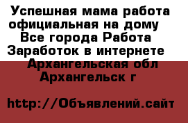 Успешная мама(работа официальная на дому) - Все города Работа » Заработок в интернете   . Архангельская обл.,Архангельск г.